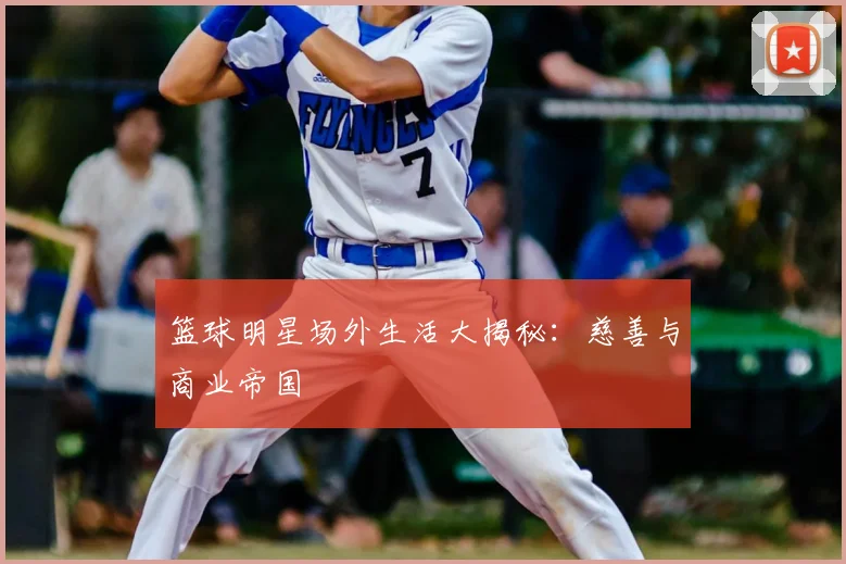 篮球明星场外生活大揭秘：慈善与商业帝国