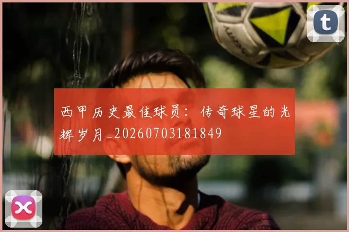 西甲历史最佳球员：传奇球星的光辉岁月_20260703181849