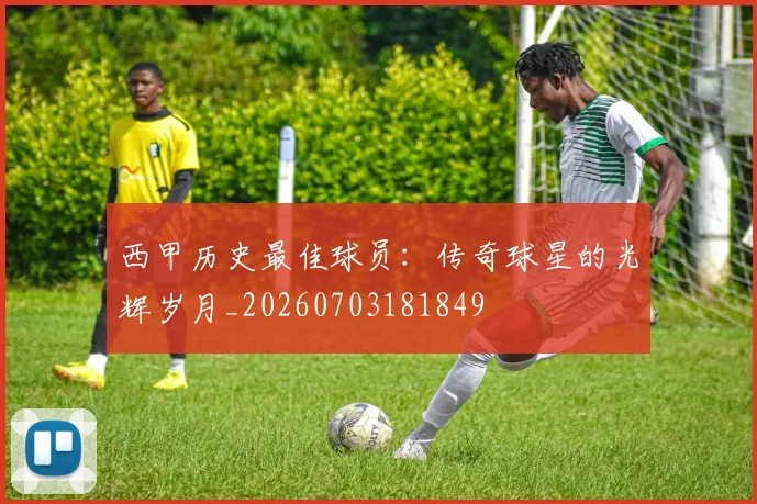 西甲历史最佳球员：传奇球星的光辉岁月_20260703181849